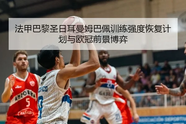 法甲巴黎圣日耳曼姆巴佩训练强度恢复计划与欧冠前景博弈