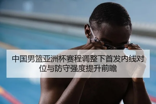 中国男篮亚洲杯赛程调整下首发内线对位与防守强度提升前瞻